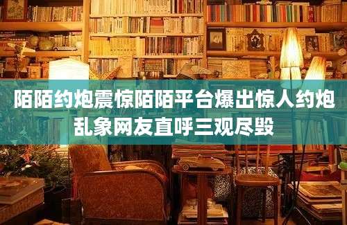 陌陌约炮震惊陌陌平台爆出惊人约炮乱象网友直呼三观尽毁