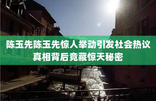 陈玉先陈玉先惊人举动引发社会热议真相背后竟藏惊天秘密