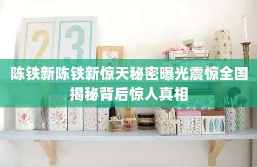 陈铁新陈铁新惊天秘密曝光震惊全国揭秘背后惊人真相