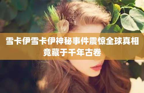 雪卡伊雪卡伊神秘事件震惊全球真相竟藏于千年古卷