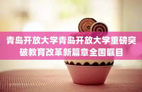 青岛开放大学青岛开放大学重磅突破教育改革新篇章全国瞩目