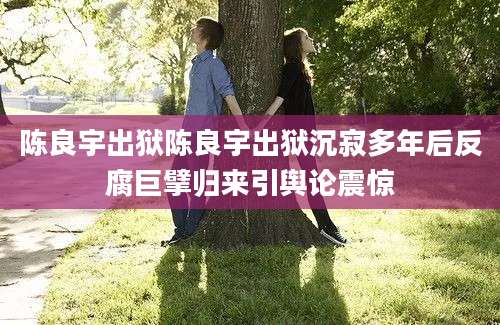 陈良宇出狱陈良宇出狱沉寂多年后反腐巨擘归来引舆论震惊