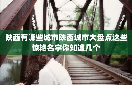 陕西有哪些城市陕西城市大盘点这些惊艳名字你知道几个