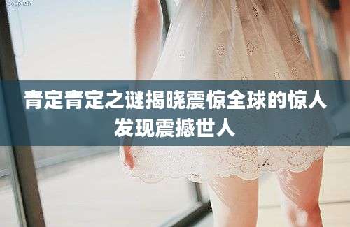 青定青定之谜揭晓震惊全球的惊人发现震撼世人
