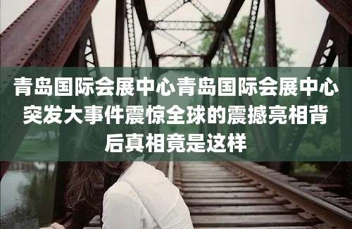 青岛国际会展中心青岛国际会展中心突发大事件震惊全球的震撼亮相背后真相竟是这样