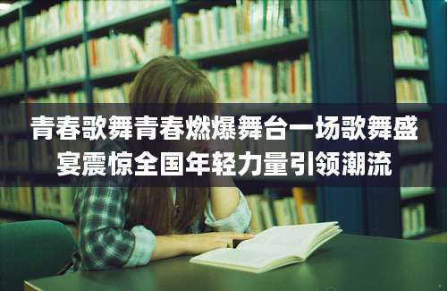 青春歌舞青春燃爆舞台一场歌舞盛宴震惊全国年轻力量引领潮流
