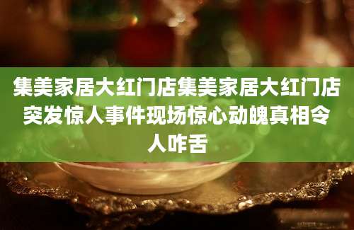 集美家居大红门店集美家居大红门店突发惊人事件现场惊心动魄真相令人咋舌