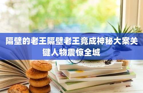 隔壁的老王隔壁老王竟成神秘大案关键人物震惊全城