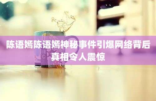 陈语嫣陈语嫣神秘事件引爆网络背后真相令人震惊