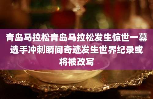 青岛马拉松青岛马拉松发生惊世一幕选手冲刺瞬间奇迹发生世界纪录或将被改写