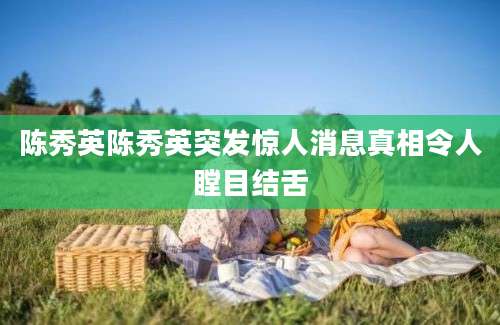 陈秀英陈秀英突发惊人消息真相令人瞠目结舌