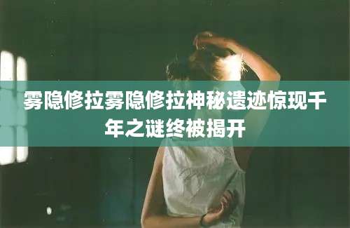 雾隐修拉雾隐修拉神秘遗迹惊现千年之谜终被揭开