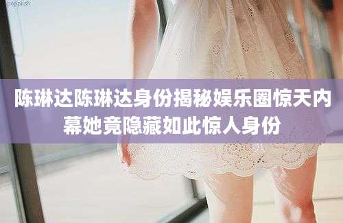 陈琳达陈琳达身份揭秘娱乐圈惊天内幕她竟隐藏如此惊人身份