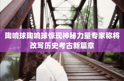 陶响球陶响球惊现神秘力量专家称将改写历史考古新篇章
