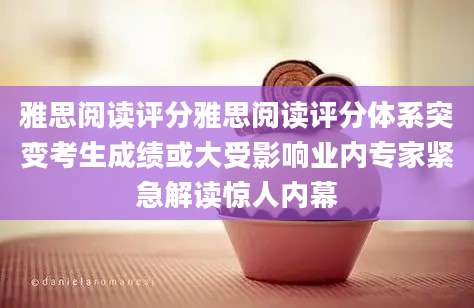 雅思阅读评分雅思阅读评分体系突变考生成绩或大受影响业内专家紧急解读惊人内幕