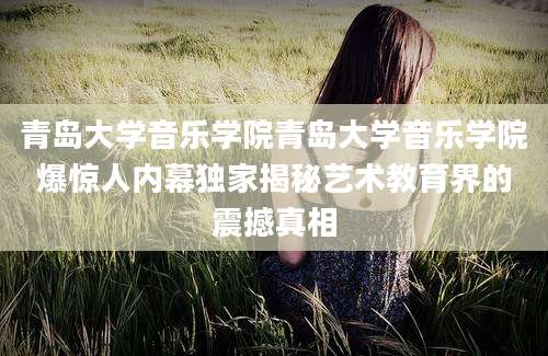 青岛大学音乐学院青岛大学音乐学院爆惊人内幕独家揭秘艺术教育界的震撼真相