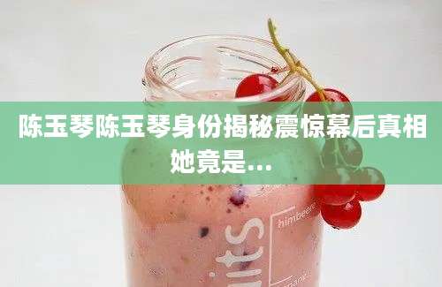 陈玉琴陈玉琴身份揭秘震惊幕后真相她竟是...