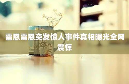 雷恩雷恩突发惊人事件真相曝光全网震惊