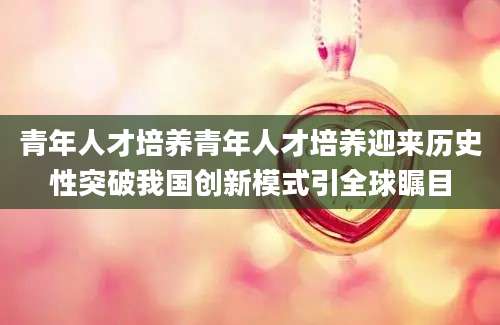 青年人才培养青年人才培养迎来历史性突破我国创新模式引全球瞩目