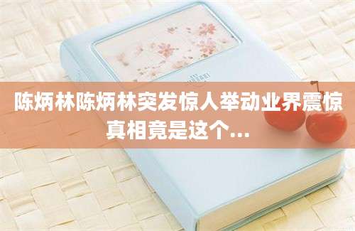 陈炳林陈炳林突发惊人举动业界震惊真相竟是这个...