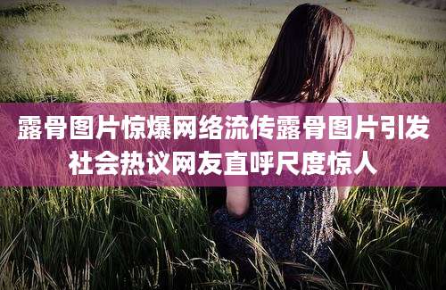 露骨图片惊爆网络流传露骨图片引发社会热议网友直呼尺度惊人