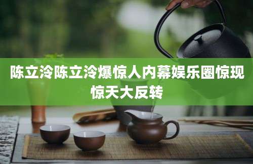 陈立泠陈立泠爆惊人内幕娱乐圈惊现惊天大反转