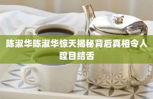 陈淑华陈淑华惊天揭秘背后真相令人瞠目结舌