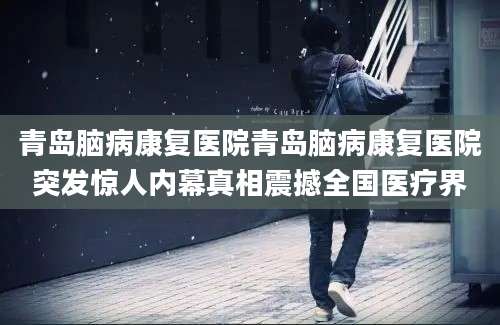 青岛脑病康复医院青岛脑病康复医院突发惊人内幕真相震撼全国医疗界