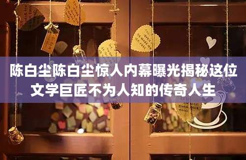 陈白尘陈白尘惊人内幕曝光揭秘这位文学巨匠不为人知的传奇人生