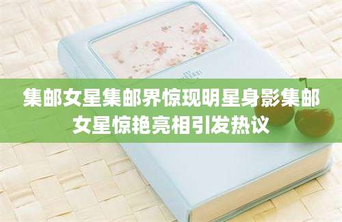 集邮女星集邮界惊现明星身影集邮女星惊艳亮相引发热议