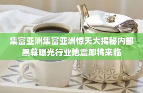 集富亚洲集富亚洲惊天大揭秘内部黑幕曝光行业地震即将来临