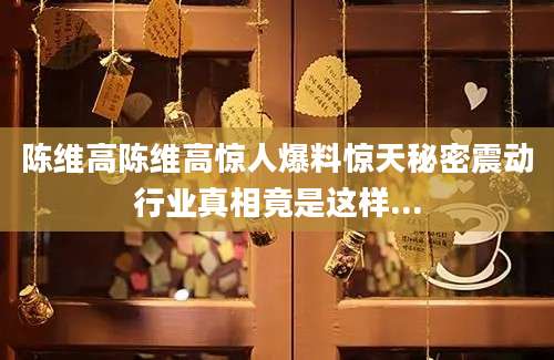 陈维高陈维高惊人爆料惊天秘密震动行业真相竟是这样...