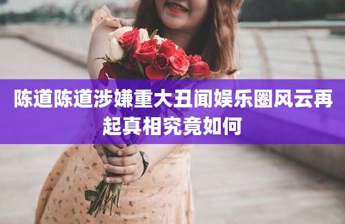 陈道陈道涉嫌重大丑闻娱乐圈风云再起真相究竟如何