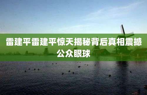 雷建平雷建平惊天揭秘背后真相震撼公众眼球