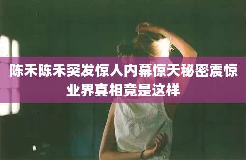 陈禾陈禾突发惊人内幕惊天秘密震惊业界真相竟是这样