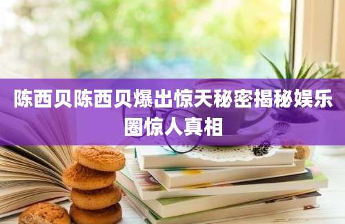 陈西贝陈西贝爆出惊天秘密揭秘娱乐圈惊人真相