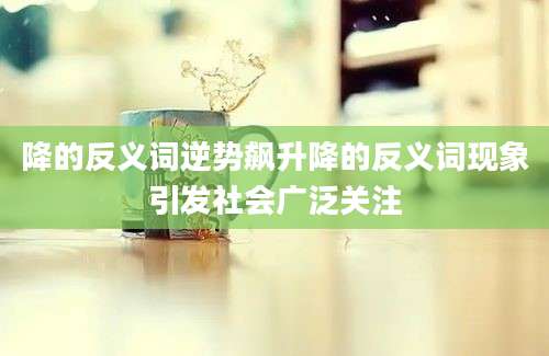 降的反义词逆势飙升降的反义词现象引发社会广泛关注