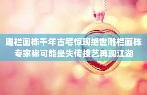 雕栏画栋千年古宅惊现绝世雕栏画栋专家称可能是失传技艺再现江湖