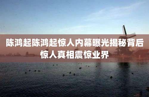 陈鸿起陈鸿起惊人内幕曝光揭秘背后惊人真相震惊业界
