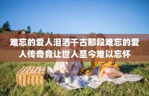 难忘的爱人泪洒千古那段难忘的爱人传奇竟让世人至今难以忘怀