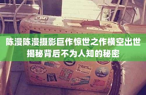 陈漫陈漫摄影巨作惊世之作横空出世揭秘背后不为人知的秘密