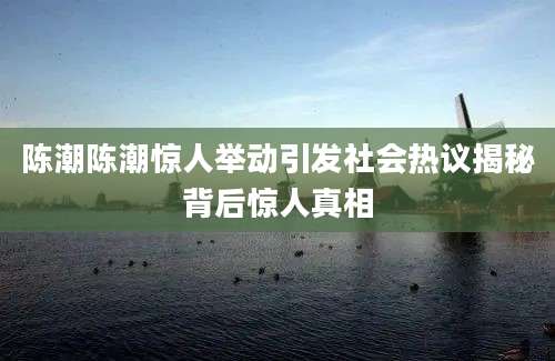 陈潮陈潮惊人举动引发社会热议揭秘背后惊人真相