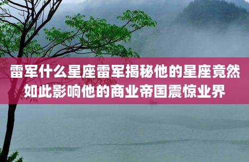 雷军什么星座雷军揭秘他的星座竟然如此影响他的商业帝国震惊业界