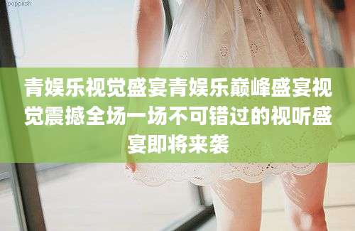 青娱乐视觉盛宴青娱乐巅峰盛宴视觉震撼全场一场不可错过的视听盛宴即将来袭