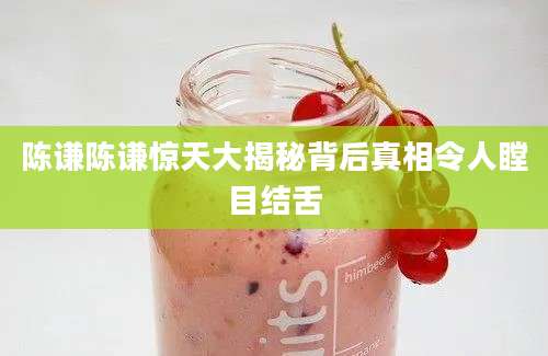 陈谦陈谦惊天大揭秘背后真相令人瞠目结舌