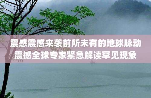 震感震感来袭前所未有的地球脉动震撼全球专家紧急解读罕见现象