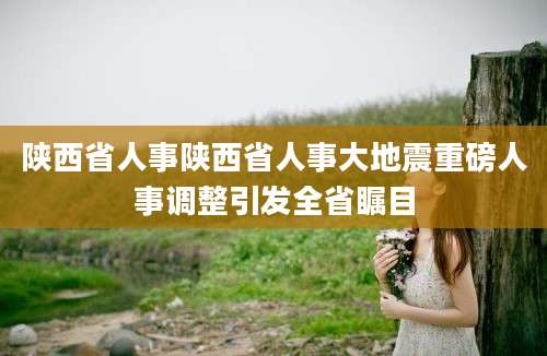 陕西省人事陕西省人事大地震重磅人事调整引发全省瞩目