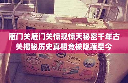 雁门关雁门关惊现惊天秘密千年古关揭秘历史真相竟被隐藏至今