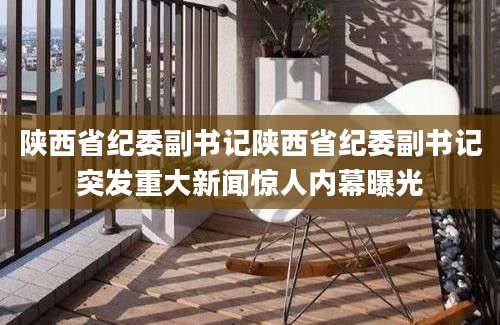 陕西省纪委副书记陕西省纪委副书记突发重大新闻惊人内幕曝光