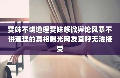 雯妹不讲道理雯妹怒掀舆论风暴不讲道理的真相曝光网友直呼无法接受